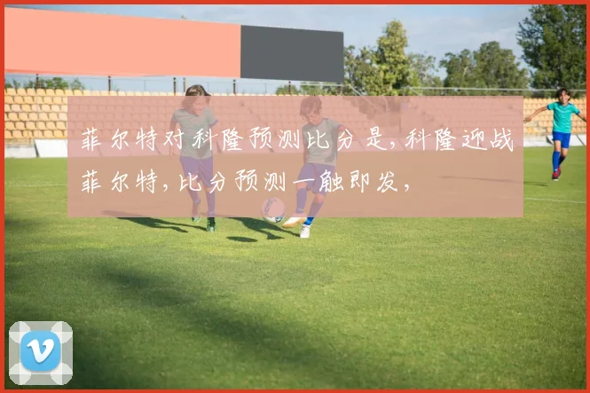 菲尔特对科隆预测比分是,科隆迎战菲尔特,比分预测一触即发,