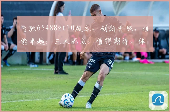飞驰65488zt10版本，创新升级，性能卓越，三大亮点，值得期待，体验非凡。